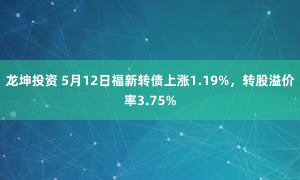龙坤投资 5月12日福新转债上涨1.19%，转股溢价率3.75%