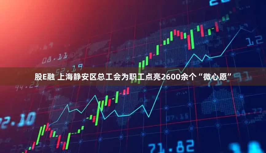 股E融 上海静安区总工会为职工点亮2600余个“微心愿”