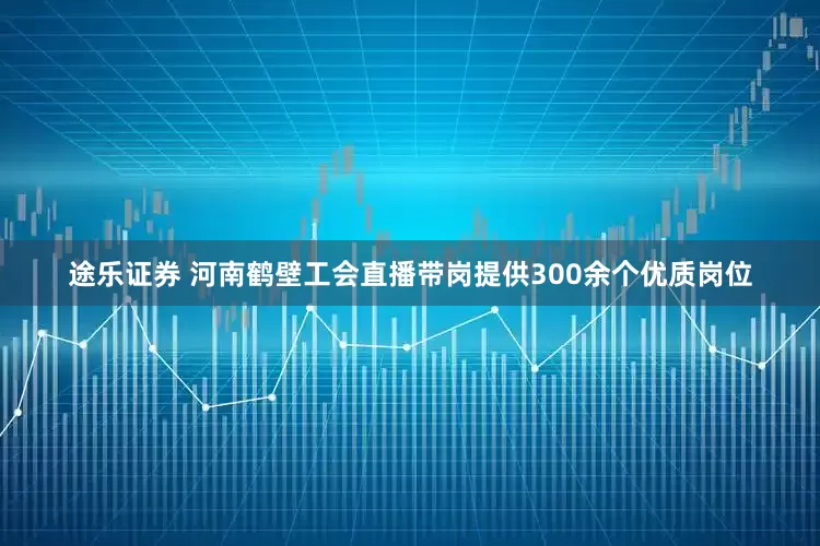 途乐证券 河南鹤壁工会直播带岗提供300余个优质岗位