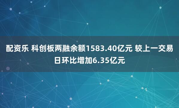 配资乐 科创板两融余额1583.40亿元 较上一交易日环比增加6.35亿元