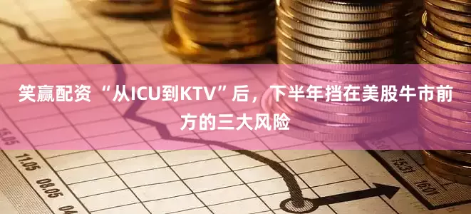 笑赢配资 “从ICU到KTV”后，下半年挡在美股牛市前方的三大风险