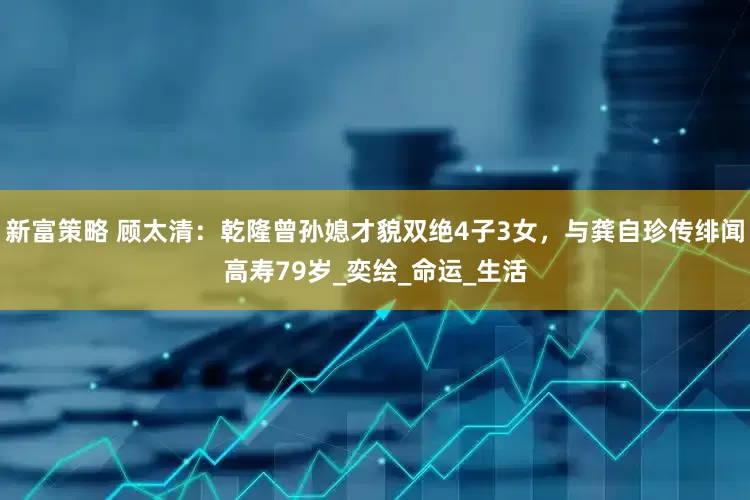 新富策略 顾太清：乾隆曾孙媳才貌双绝4子3女，与龚自珍传绯闻高寿79岁_奕绘_命运_生活