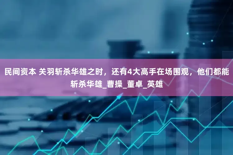 民间资本 关羽斩杀华雄之时，还有4大高手在场围观，他们都能斩杀华雄_曹操_董卓_英雄
