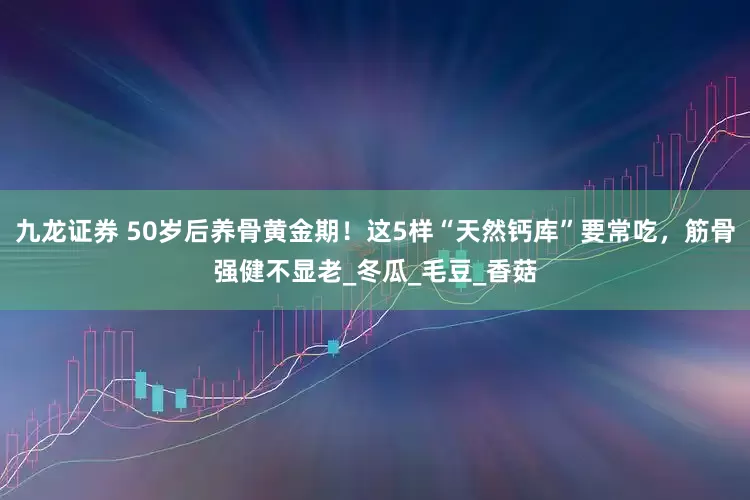 九龙证券 50岁后养骨黄金期！这5样“天然钙库”要常吃，筋骨强健不显老_冬瓜_毛豆_香菇