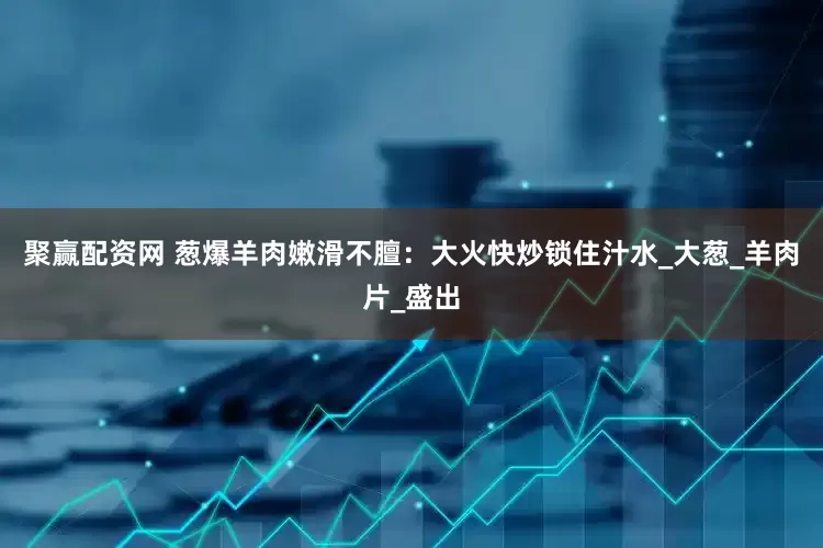 聚赢配资网 葱爆羊肉嫩滑不膻：大火快炒锁住汁水_大葱_羊肉片_盛出