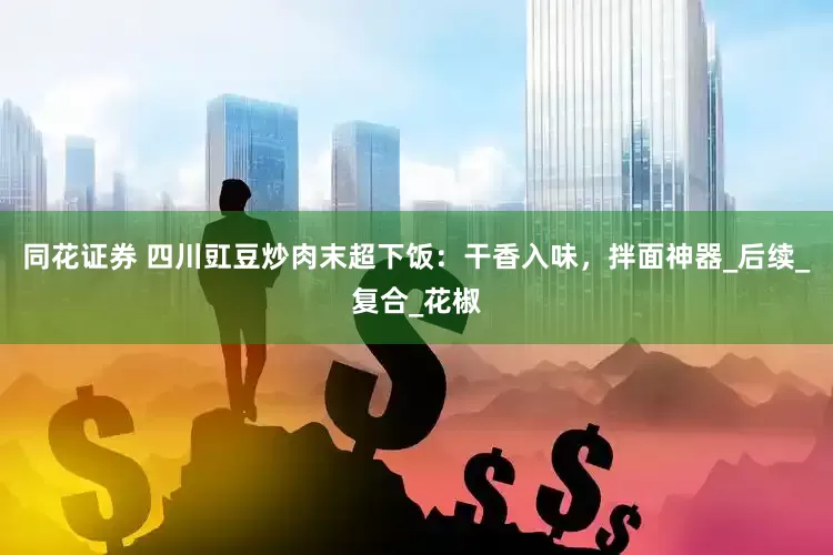 同花证券 四川豇豆炒肉末超下饭：干香入味，拌面神器_后续_复合_花椒