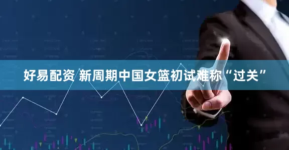 好易配资 新周期中国女篮初试难称“过关”