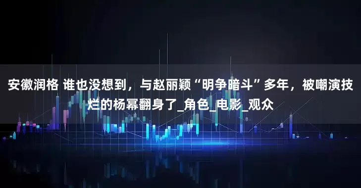 安徽润格 谁也没想到，与赵丽颖“明争暗斗”多年，被嘲演技烂的杨幂翻身了_角色_电影_观众