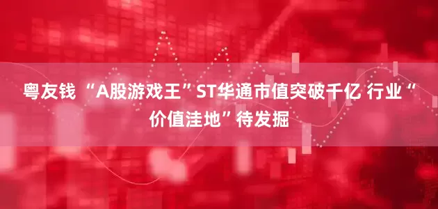 粤友钱 “A股游戏王”ST华通市值突破千亿 行业“价值洼地”待发掘