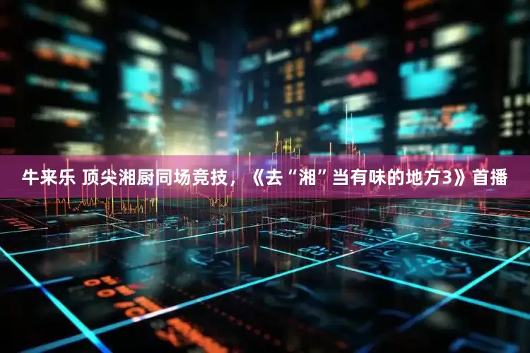 牛来乐 顶尖湘厨同场竞技，《去“湘”当有味的地方3》首播