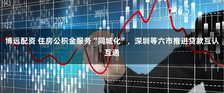 博远配资 住房公积金服务“同城化”，深圳等六市推进贷款互认互通