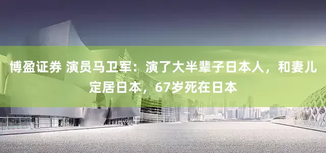 博盈证券 演员马卫军：演了大半辈子日本人，和妻儿定居日本，67岁死在日本