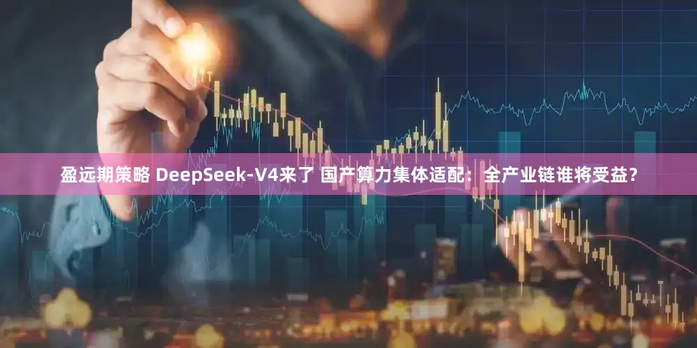 盈远期策略 DeepSeek-V4来了 国产算力集体适配：全产业链谁将受益？