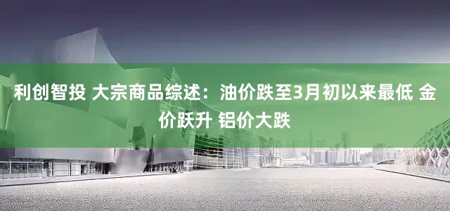 利创智投 大宗商品综述：油价跌至3月初以来最低 金价跃升 铝价大跌