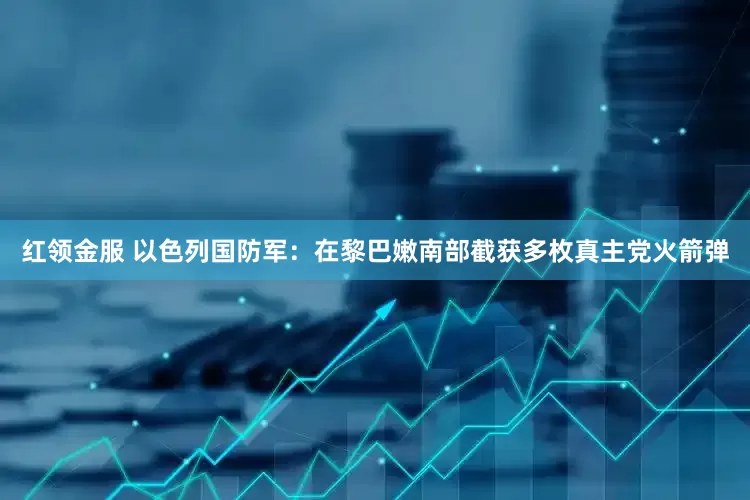 红领金服 以色列国防军：在黎巴嫩南部截获多枚真主党火箭弹