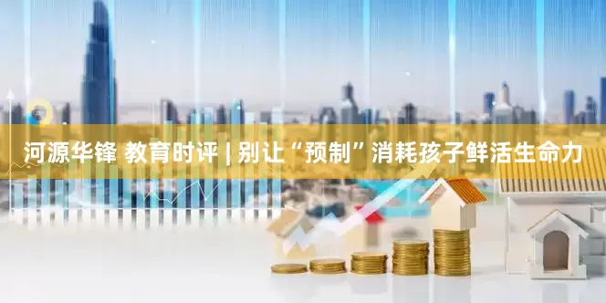 河源华锋 教育时评 | 别让“预制”消耗孩子鲜活生命力