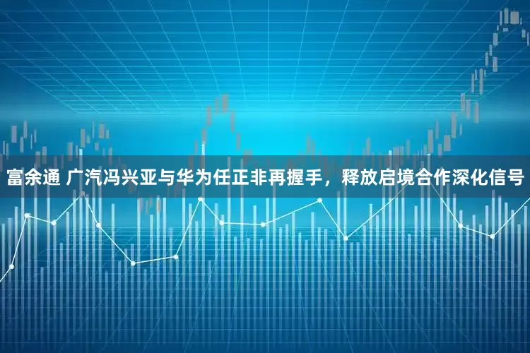 富余通 广汽冯兴亚与华为任正非再握手，释放启境合作深化信号